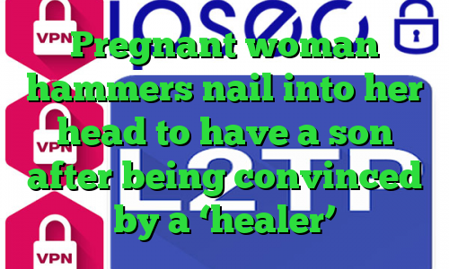 Pregnant woman hammers nail into her head to have a son after being convinced by a ‘healer’